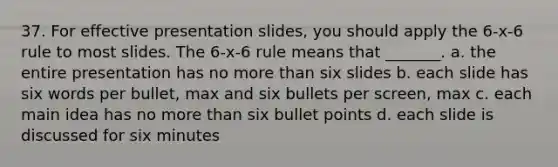 37. For effective presentation slides, you should apply the 6-x-6 rule to most slides. The 6-x-6 rule means that _______. a. the entire presentation has no <a href='https://www.questionai.com/knowledge/keWHlEPx42-more-than' class='anchor-knowledge'>more than</a> six slides b. each slide has six words per bullet, max and six bullets per screen, max c. each <a href='https://www.questionai.com/knowledge/k36ivRdGTn-main-idea' class='anchor-knowledge'>main idea</a> has no more than six bullet points d. each slide is discussed for six minutes