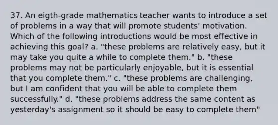 37. An eigth-grade mathematics teacher wants to introduce a set of problems in a way that will promote students' motivation. Which of the following introductions would be most effective in achieving this goal? a. "these problems are relatively easy, but it may take you quite a while to complete them." b. "these problems may not be particularly enjoyable, but it is essential that you complete them." c. "these problems are challenging, but I am confident that you will be able to complete them successfully." d. "these problems address the same content as yesterday's assignment so it should be easy to complete them"