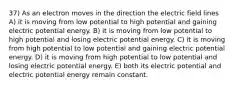 37) As an electron moves in the direction the electric field lines A) it is moving from low potential to high potential and gaining electric potential energy. B) it is moving from low potential to high potential and losing electric potential energy. C) it is moving from high potential to low potential and gaining electric potential energy. D) it is moving from high potential to low potential and losing electric potential energy. E) both its electric potential and electric potential energy remain constant.