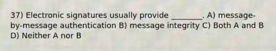 37) Electronic signatures usually provide ________. A) message-by-message authentication B) message integrity C) Both A and B D) Neither A nor B