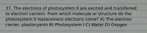 37. The electrons of photosystem II are excited and transferred to electron carriers. From which molecule or structure do the photosystem II replacement electrons come? A) The electron carrier, plastocyanin B) Photosystem I C) Water D) Oxygen