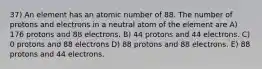 37) An element has an atomic number of 88. The number of protons and electrons in a neutral atom of the element are A) 176 protons and 88 electrons. B) 44 protons and 44 electrons. C) 0 protons and 88 electrons D) 88 protons and 88 electrons. E) 88 protons and 44 electrons.