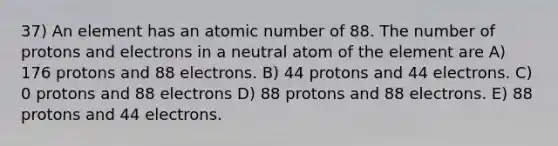 37) An element has an atomic number of 88. The number of protons and electrons in a neutral atom of the element are A) 176 protons and 88 electrons. B) 44 protons and 44 electrons. C) 0 protons and 88 electrons D) 88 protons and 88 electrons. E) 88 protons and 44 electrons.