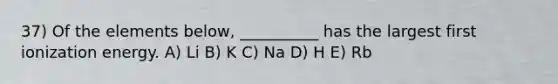 37) Of the elements below, __________ has the largest first ionization energy. A) Li B) K C) Na D) H E) Rb