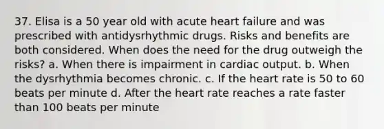 37. Elisa is a 50 year old with acute heart failure and was prescribed with antidysrhythmic drugs. Risks and benefits are both considered. When does the need for the drug outweigh the risks? a. When there is impairment in <a href='https://www.questionai.com/knowledge/kyxUJGvw35-cardiac-output' class='anchor-knowledge'>cardiac output</a>. b. When the dysrhythmia becomes chronic. c. If <a href='https://www.questionai.com/knowledge/kya8ocqc6o-the-heart' class='anchor-knowledge'>the heart</a> rate is 50 to 60 beats per minute d. After the heart rate reaches a rate faster than 100 beats per minute