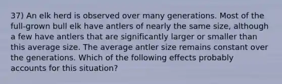 37) An elk herd is observed over many generations. Most of the full-grown bull elk have antlers of nearly the same size, although a few have antlers that are significantly larger or smaller than this average size. The average antler size remains constant over the generations. Which of the following effects probably accounts for this situation?