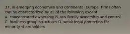 37. In emerging economies and continental Europe, firms often can be characterized by all of the following except _____________. A. concentrated ownership B. low family ownership and control C. business group structures D. weak legal protection for minority shareholders