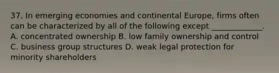 37. In emerging economies and continental Europe, firms often can be characterized by all of the following except _____________. A. concentrated ownership B. low family ownership and control C. business group structures D. weak legal protection for minority shareholders