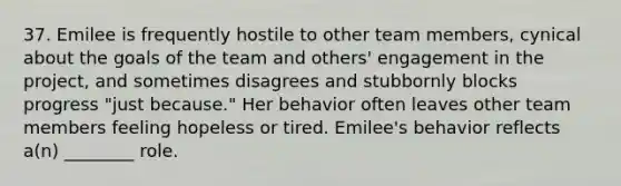 37. Emilee is frequently hostile to other team members, cynical about the goals of the team and others' engagement in the project, and sometimes disagrees and stubbornly blocks progress "just because." Her behavior often leaves other team members feeling hopeless or tired. Emilee's behavior reflects a(n) ________ role.