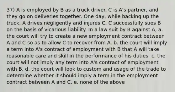 37) A is employed by B as a truck driver. C is A's partner, and they go on deliveries together. One day, while backing up the truck, A drives negligently and injures C. C successfully sues B on the basis of vicarious liability. In a law suit by B against A, a. the court will try to create a new employment contract between A and C so as to allow C to recover from A. b. the court will imply a term into A's contract of employment with B that A will take reasonable care and skill in the performance of his duties. c. the court will not imply any term into A's contract of employment with B. d. the court will look to custom and usage of the trade to determine whether it should imply a term in the employment contract between A and C. e. none of the above