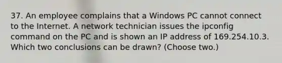 37. An employee complains that a Windows PC cannot connect to the Internet. A network technician issues the ipconfig command on the PC and is shown an IP address of 169.254.10.3. Which two conclusions can be drawn? (Choose two.)