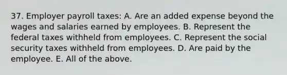 37. Employer payroll taxes: A. Are an added expense beyond the wages and salaries earned by employees. B. Represent the federal taxes withheld from employees. C. Represent the social security taxes withheld from employees. D. Are paid by the employee. E. All of the above.