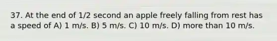 37. At the end of 1/2 second an apple freely falling from rest has a speed of A) 1 m/s. B) 5 m/s. C) 10 m/s. D) more than 10 m/s.