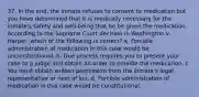 37. In the end, the inmate refuses to consent to medication but you have determined that it is medically necessary for the inmate's safety and well-being that he be given the medication. According to the Supreme Court decision in Washington v. Harper, which of the following is correct? a. Forcible administration of medication in this case would be unconstitutional. b. Due process requires you to present your case to a judge and obtain an order to provide the medication. c. You must obtain written permission from the inmate's legal representative or next of kin. d. Forcible administration of medication in this case would be constitutional.