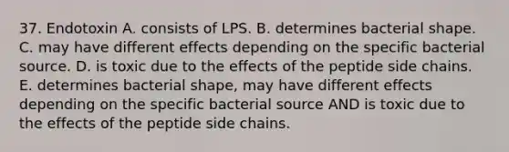 37. Endotoxin A. consists of LPS. B. determines bacterial shape. C. may have different effects depending on the specific bacterial source. D. is toxic due to the effects of the peptide side chains. E. determines bacterial shape, may have different effects depending on the specific bacterial source AND is toxic due to the effects of the peptide side chains.