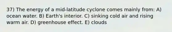 37) The energy of a mid-latitude cyclone comes mainly from: A) ocean water. B) Earth's interior. C) sinking cold air and rising warm air. D) greenhouse effect. E) clouds