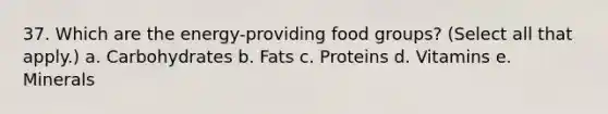 37. Which are the energy-providing food groups? (Select all that apply.) a. Carbohydrates b. Fats c. Proteins d. Vitamins e. Minerals