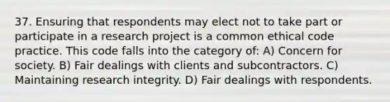 37. Ensuring that respondents may elect not to take part or participate in a research project is a common ethical code practice. This code falls into the category of: A) Concern for society. B) Fair dealings with clients and subcontractors. C) Maintaining research integrity. D) Fair dealings with respondents.