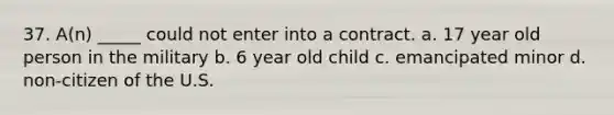 37. A(n) _____ could not enter into a contract. a. 17 year old person in the military b. 6 year old child c. emancipated minor d. non-citizen of the U.S.