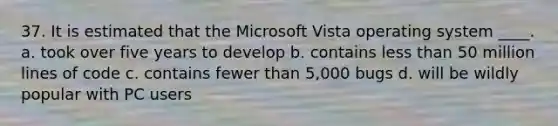 37. It is estimated that the Microsoft Vista operating system ____. a. took over five years to develop b. contains less than 50 million lines of code c. contains fewer than 5,000 bugs d. will be wildly popular with PC users