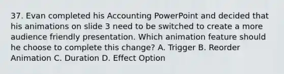 37. Evan completed his Accounting PowerPoint and decided that his animations on slide 3 need to be switched to create a more audience friendly presentation. Which animation feature should he choose to complete this change? A. Trigger B. Reorder Animation C. Duration D. Effect Option