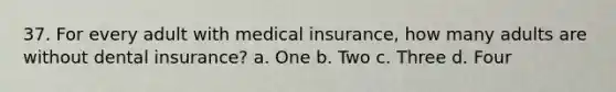 37. For every adult with medical insurance, how many adults are without dental insurance? a. One b. Two c. Three d. Four