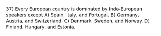 37) Every European country is dominated by Indo-European speakers except A) Spain, Italy, and Portugal. B) Germany, Austria, and Switzerland. C) Denmark, Sweden, and Norway. D) Finland, Hungary, and Estonia.