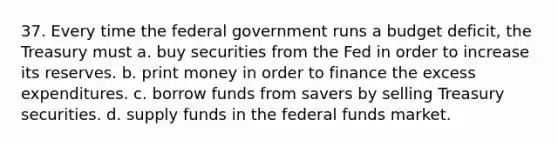 37. Every time the federal government runs a budget deficit, the Treasury must a. buy securities from the Fed in order to increase its reserves. b. print money in order to finance the excess expenditures. c. borrow funds from savers by selling Treasury securities. d. supply funds in the federal funds market.