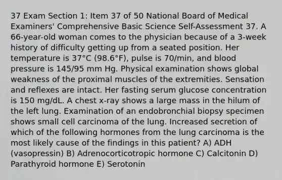 37 Exam Section 1: Item 37 of 50 National Board of Medical Examiners' Comprehensive Basic Science Self-Assessment 37. A 66-year-old woman comes to the physician because of a 3-week history of difficulty getting up from a seated position. Her temperature is 37°C (98.6°F), pulse is 70/min, and blood pressure is 145/95 mm Hg. Physical examination shows global weakness of the proximal muscles of the extremities. Sensation and reflexes are intact. Her fasting serum glucose concentration is 150 mg/dL. A chest x-ray shows a large mass in the hilum of the left lung. Examination of an endobronchial biopsy specimen shows small cell carcinoma of the lung. Increased secretion of which of the following hormones from the lung carcinoma is the most likely cause of the findings in this patient? A) ADH (vasopressin) B) Adrenocorticotropic hormone C) Calcitonin D) Parathyroid hormone E) Serotonin