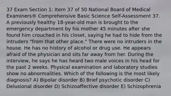 37 Exam Section 1: Item 37 of 50 National Board of Medical Examiners® Comprehensive Basic Science Self-Assessment 37. A previously healthy 18-year-old man is brought to the emergency department by his mother 45 minutes after she found him crouched in his closet, saying he had to hide from the intruders "from that other place." There were no intruders in the house. He has no history of alcohol or drug use. He appears afraid of the physician and sits far away from her. During the interview, he says he has heard two male voices in his head for the past 2 weeks. Physical examination and laboratory studies show no abnormalities. Which of the following is the most likely diagnosis? A) Bipolar disorder B) Brief psychotic disorder C) Delusional disorder D) Schizoaffective disorder E) Schizophrenia