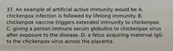 37. An example of artificial active immunity would be A. chickenpox infection is followed by lifelong immunity. B. chickenpox vaccine triggers extended immunity to chickenpox. C. giving a person immune serum globulins to chickenpox virus after exposure to the disease. D. a fetus acquiring maternal IgG to the chickenpox virus across the placenta.