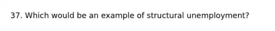 37. Which would be an example of structural unemployment?