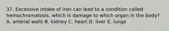 37. Excessive intake of iron can lead to a condition called hemochromatosis, which is damage to which organ in the body? A. arterial walls B. kidney C. heart D. liver E. lungs