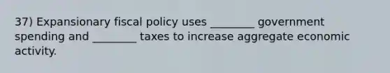 37) Expansionary fiscal policy uses ________ government spending and ________ taxes to increase aggregate economic activity.