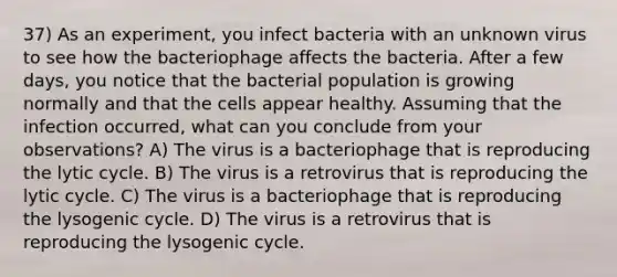 37) As an experiment, you infect bacteria with an unknown virus to see how the bacteriophage affects the bacteria. After a few days, you notice that the bacterial population is growing normally and that the cells appear healthy. Assuming that the infection occurred, what can you conclude from your observations? A) The virus is a bacteriophage that is reproducing the lytic cycle. B) The virus is a retrovirus that is reproducing the lytic cycle. C) The virus is a bacteriophage that is reproducing the lysogenic cycle. D) The virus is a retrovirus that is reproducing the lysogenic cycle.