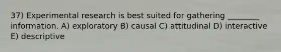 37) Experimental research is best suited for gathering ________ information. A) exploratory B) causal C) attitudinal D) interactive E) descriptive