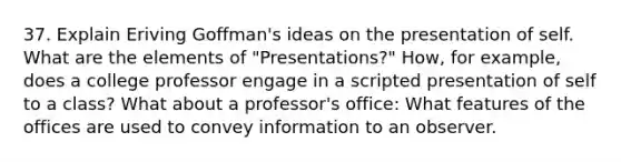 37. Explain Eriving Goffman's ideas on the presentation of self. What are the elements of "Presentations?" How, for example, does a college professor engage in a scripted presentation of self to a class? What about a professor's office: What features of the offices are used to convey information to an observer.