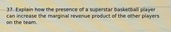 37. Explain how the presence of a superstar basketball player can increase the marginal revenue product of the other players on the team.