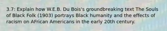 3.7: Explain how W.E.B. Du Bois's groundbreaking text The Souls of Black Folk (1903) portrays Black humanity and the effects of racism on AFrican Americans in the early 20th century.