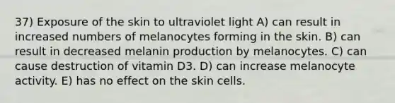 37) Exposure of the skin to ultraviolet light A) can result in increased numbers of melanocytes forming in the skin. B) can result in decreased melanin production by melanocytes. C) can cause destruction of vitamin D3. D) can increase melanocyte activity. E) has no effect on the skin cells.