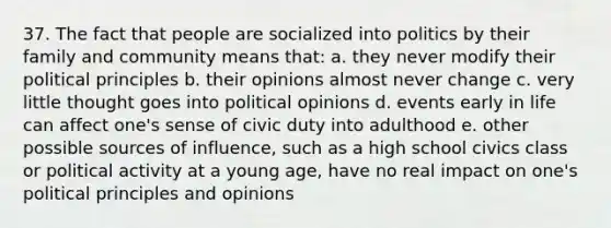 37. The fact that people are socialized into politics by their family and community means that: a. they never modify their political principles b. their opinions almost never change c. very little thought goes into political opinions d. events early in life can affect one's sense of civic duty into adulthood e. other possible sources of influence, such as a high school civics class or political activity at a young age, have no real impact on one's political principles and opinions