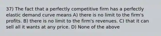 37) The fact that a perfectly competitive firm has a perfectly elastic demand curve means A) there is no limit to the firm's profits. B) there is no limit to the firm's revenues. C) that it can sell all it wants at any price. D) None of the above