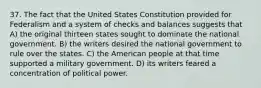 37. The fact that the United States Constitution provided for Federalism and a system of checks and balances suggests that A) the original thirteen states sought to dominate the national government. B) the writers desired the national government to rule over the states. C) the American people at that time supported a military government. D) its writers feared a concentration of political power.