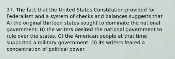 37. The fact that the United States Constitution provided for Federalism and a system of checks and balances suggests that A) the original thirteen states sought to dominate the national government. B) the writers desired the national government to rule over the states. C) the American people at that time supported a military government. D) its writers feared a concentration of political power.