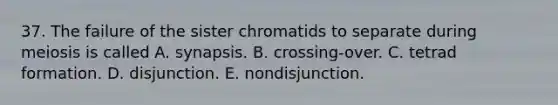 37. The failure of the sister chromatids to separate during meiosis is called A. synapsis. B. crossing-over. C. tetrad formation. D. disjunction. E. nondisjunction.