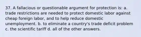 37. A fallacious or questionable argument for protection is: a. trade restrictions are needed to protect domestic labor against cheap foreign labor, and to help reduce domestic unemployment. b. to eliminate a country's trade deficit problem c. the scientific tariff d. all of the other answers.