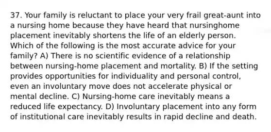 37. Your family is reluctant to place your very frail great-aunt into a nursing home because they have heard that nursinghome placement inevitably shortens the life of an elderly person. Which of the following is the most accurate advice for your family? A) There is no scientific evidence of a relationship between nursing-home placement and mortality. B) If the setting provides opportunities for individuality and personal control, even an involuntary move does not accelerate physical or mental decline. C) Nursing-home care inevitably means a reduced life expectancy. D) Involuntary placement into any form of institutional care inevitably results in rapid decline and death.