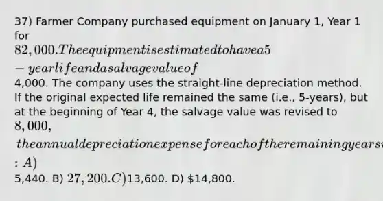 37) Farmer Company purchased equipment on January 1, Year 1 for 82,000. The equipment is estimated to have a 5-year life and a salvage value of4,000. The company uses the straight-line depreciation method. If the original expected life remained the same (i.e., 5-years), but at the beginning of Year 4, the salvage value was revised to 8,000, the annual depreciation expense for each of the remaining years would be: A)5,440. B) 27,200. C)13,600. D) 14,800.