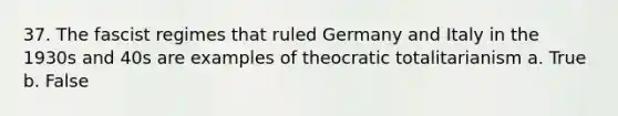 37. The fascist regimes that ruled Germany and Italy in the 1930s and 40s are examples of theocratic totalitarianism a. True b. False