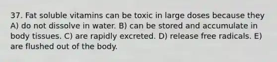 37. Fat soluble vitamins can be toxic in large doses because they A) do not dissolve in water. B) can be stored and accumulate in body tissues. C) are rapidly excreted. D) release free radicals. E) are flushed out of the body.